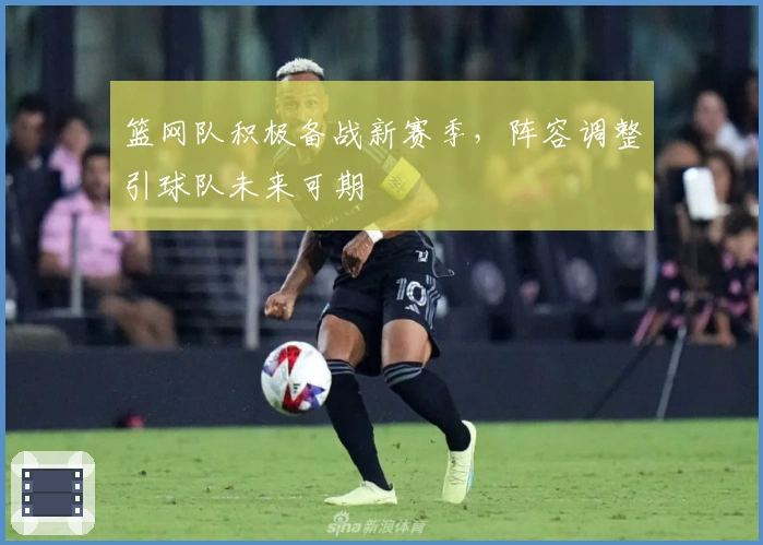 篮网队积极备战新赛季，阵容调整引球队未来可期