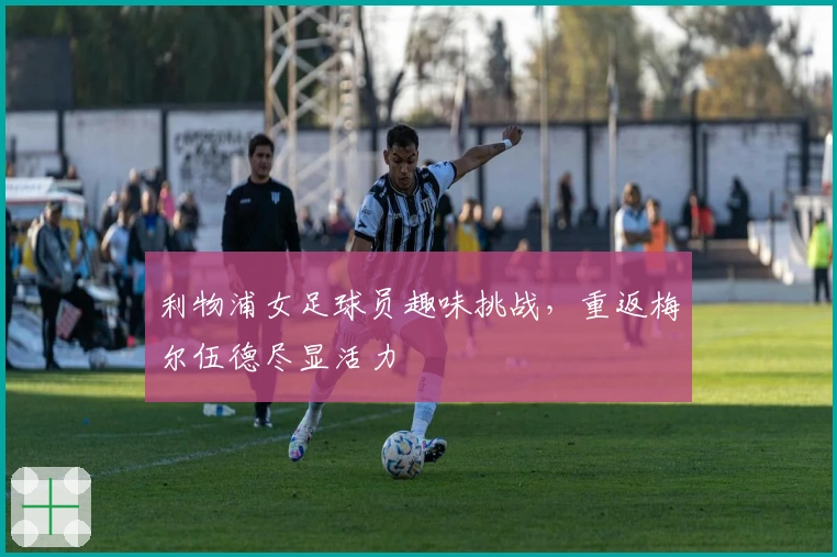 利物浦女足球员趣味挑战，重返梅尔伍德尽显活力