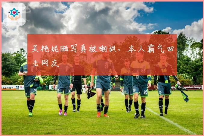 吴艳妮晒写真被嘲讽，本人霸气回击网友