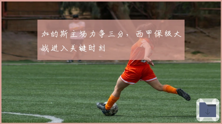 加的斯主场力争三分,西甲保级大战进入关键时刻