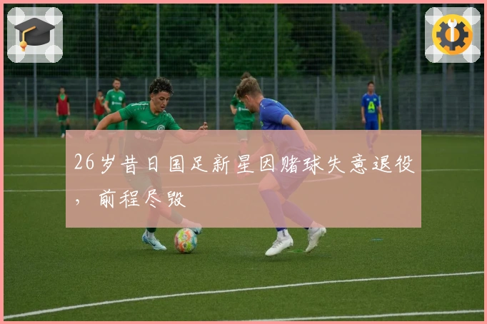 26岁昔日国足新星因赌球失意退役，前程尽毁