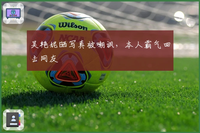 吴艳妮晒写真被嘲讽，本人霸气回击网友