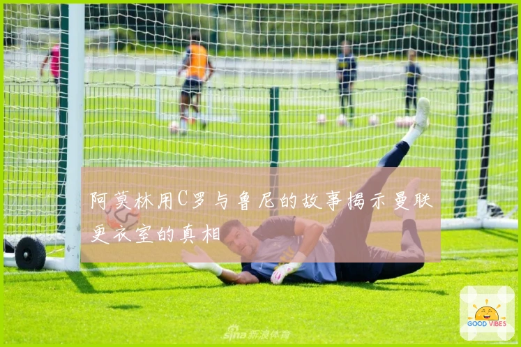 阿莫林用C罗与鲁尼的故事揭示曼联更衣室的真相