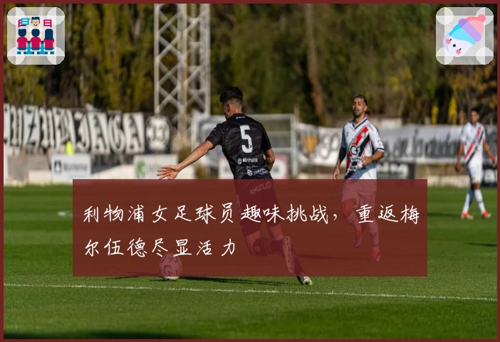 利物浦女足球员趣味挑战，重返梅尔伍德尽显活力