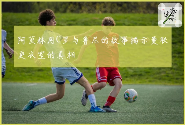 阿莫林用C罗与鲁尼的故事揭示曼联更衣室的真相